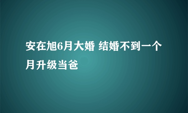 安在旭6月大婚 结婚不到一个月升级当爸