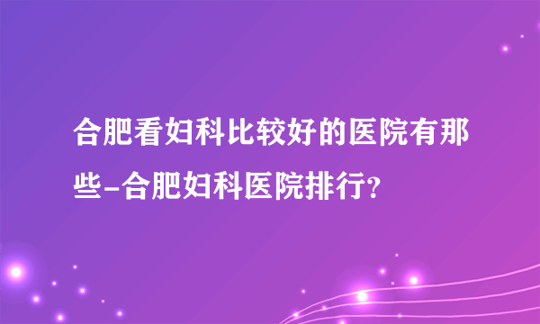 合肥看妇科比较好的医院有那些-合肥妇科医院排行？