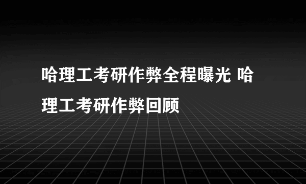 哈理工考研作弊全程曝光 哈理工考研作弊回顾