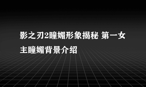 影之刃2瞳媚形象揭秘 第一女主瞳媚背景介绍