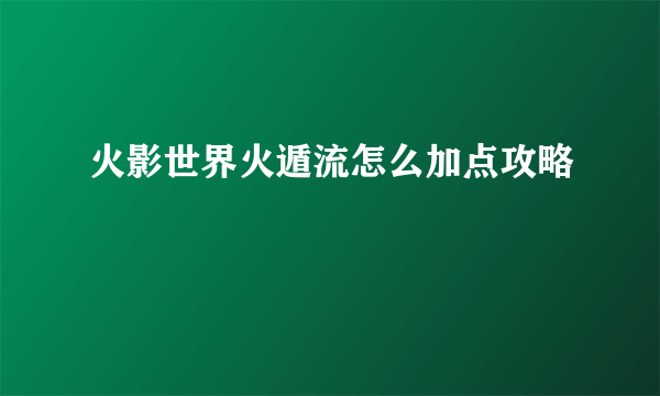 火影世界火遁流怎么加点攻略