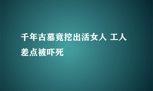 千年古墓竟挖出活女人 工人差点被吓死