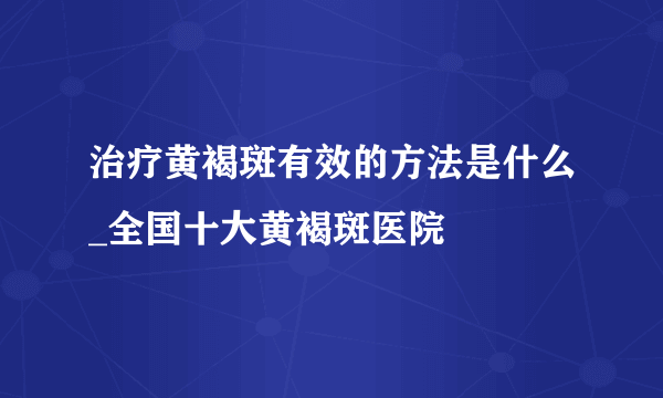 治疗黄褐斑有效的方法是什么_全国十大黄褐斑医院