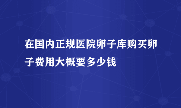 在国内正规医院卵子库购买卵子费用大概要多少钱