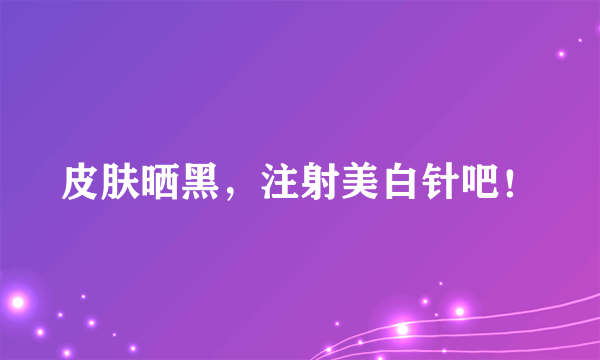 皮肤晒黑，注射美白针吧！