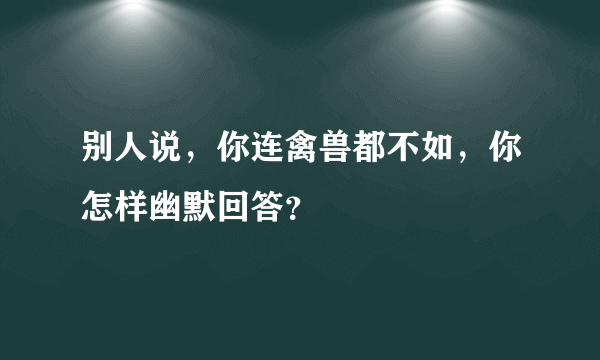 别人说，你连禽兽都不如，你怎样幽默回答？