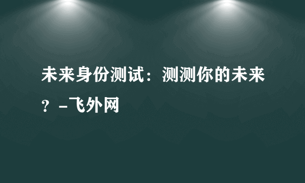 未来身份测试：测测你的未来？-飞外网