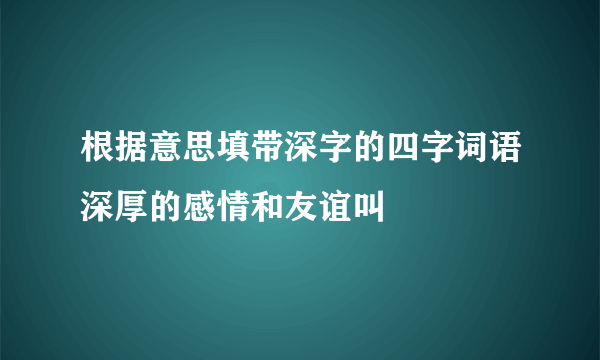 根据意思填带深字的四字词语深厚的感情和友谊叫