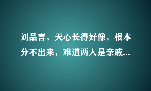 刘品言，天心长得好像，根本分不出来，难道两人是亲戚关系？？？？