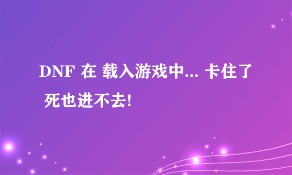 DNF 在 载入游戏中... 卡住了 死也进不去!