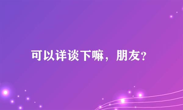 可以详谈下嘛，朋友？