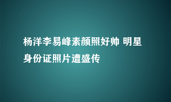 杨洋李易峰素颜照好帅 明星身份证照片遭盛传