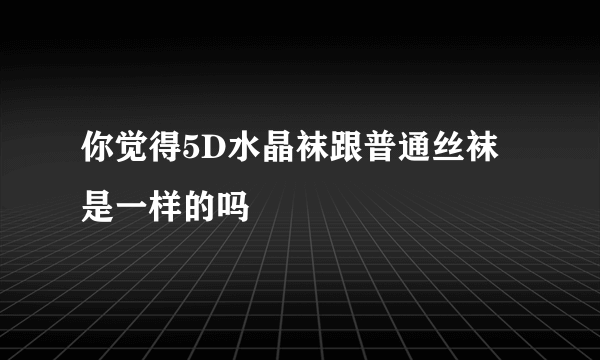 你觉得5D水晶袜跟普通丝袜是一样的吗