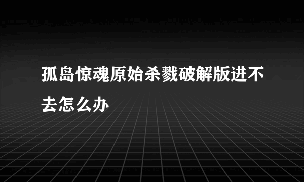 孤岛惊魂原始杀戮破解版进不去怎么办