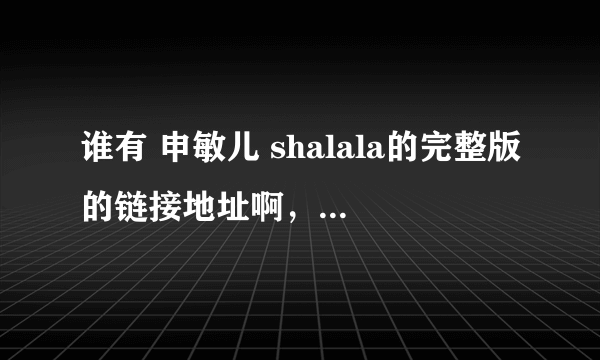 谁有 申敏儿 shalala的完整版的链接地址啊，要放空间里的，谢谢哈！！