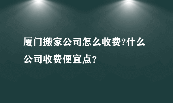 厦门搬家公司怎么收费?什么公司收费便宜点？