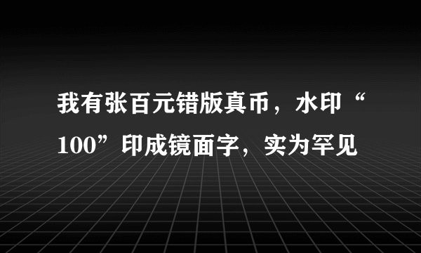 我有张百元错版真币，水印“100”印成镜面字，实为罕见