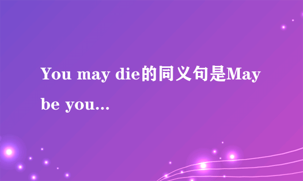 You may die的同义句是Maybe you will die还是Maybe you are die，详细一点 谢谢