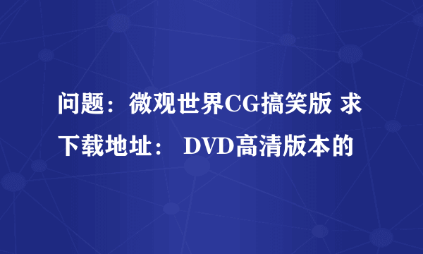 问题：微观世界CG搞笑版 求下载地址： DVD高清版本的