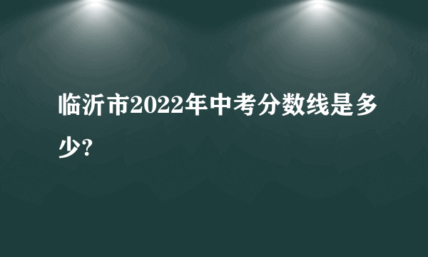 临沂市2022年中考分数线是多少?