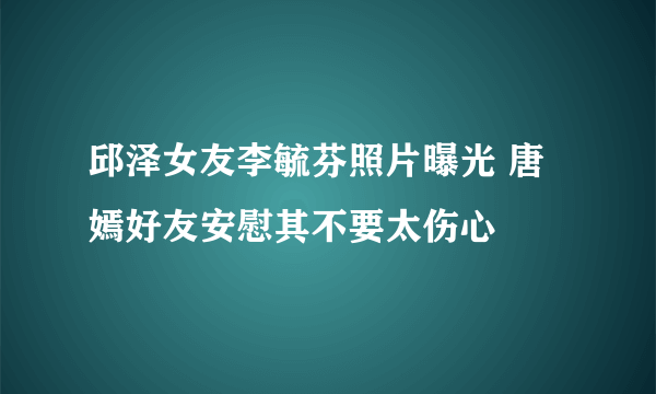 邱泽女友李毓芬照片曝光 唐嫣好友安慰其不要太伤心