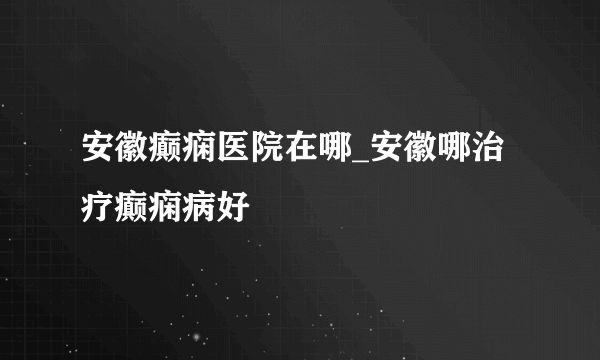 安徽癫痫医院在哪_安徽哪治疗癫痫病好