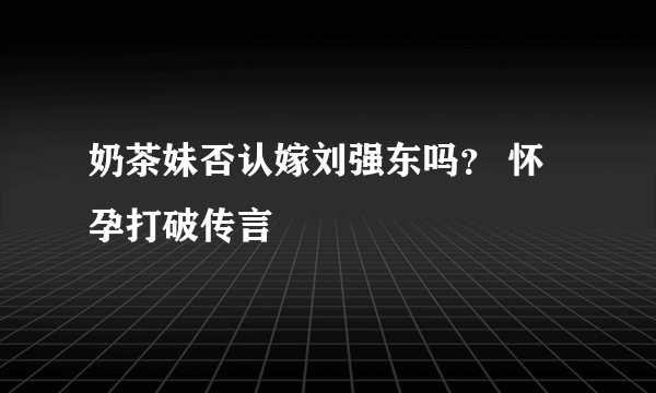 奶茶妹否认嫁刘强东吗？ 怀孕打破传言