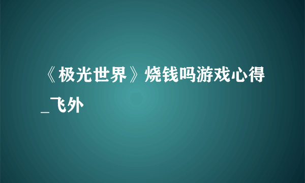 《极光世界》烧钱吗游戏心得_飞外