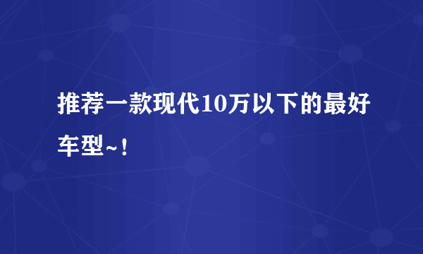 推荐一款现代10万以下的最好车型~！