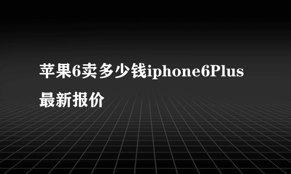 苹果6卖多少钱iphone6Plus最新报价