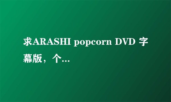 求ARASHI popcorn DVD 字幕版，个人收藏用，绝对不外传，谢谢啊~拜托了~