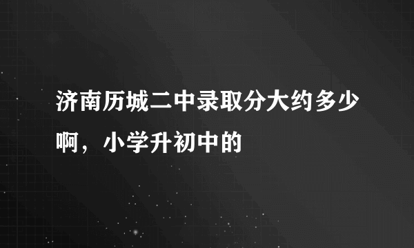 济南历城二中录取分大约多少啊，小学升初中的