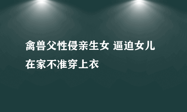 禽兽父性侵亲生女 逼迫女儿在家不准穿上衣