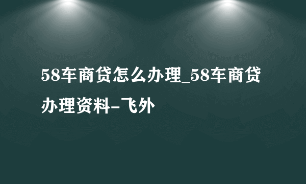 58车商贷怎么办理_58车商贷办理资料-飞外