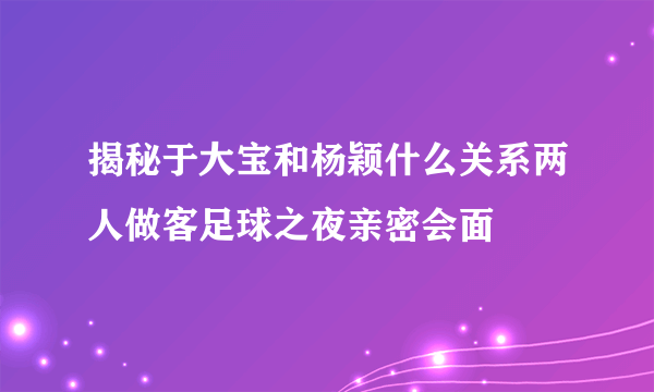 揭秘于大宝和杨颖什么关系两人做客足球之夜亲密会面