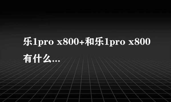 乐1pro x800+和乐1pro x800有什么区别和不同在性能是谁更好