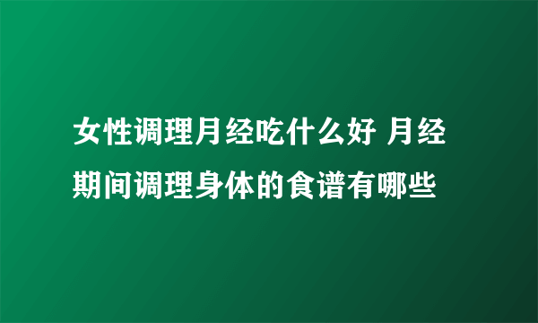 女性调理月经吃什么好 月经期间调理身体的食谱有哪些