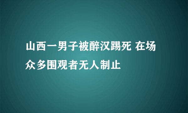 山西一男子被醉汉踢死 在场众多围观者无人制止