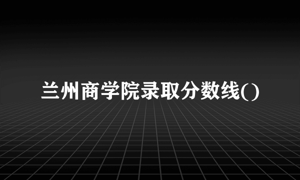 兰州商学院录取分数线()