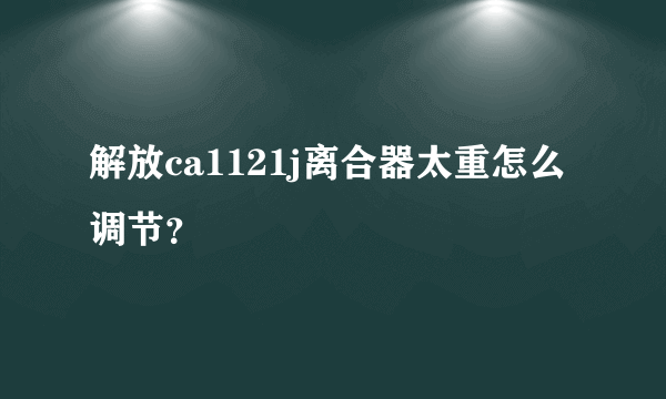 解放ca1121j离合器太重怎么调节？