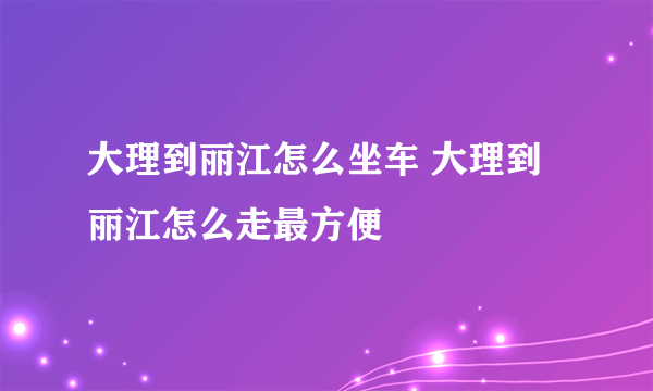 大理到丽江怎么坐车 大理到丽江怎么走最方便