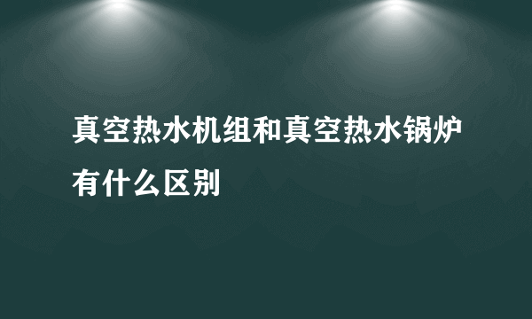 真空热水机组和真空热水锅炉有什么区别