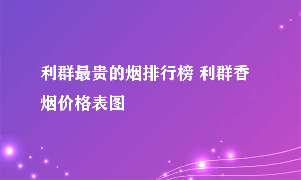 利群最贵的烟排行榜 利群香烟价格表图