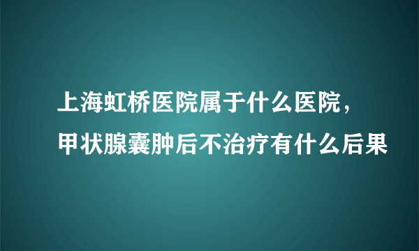 上海虹桥医院属于什么医院，甲状腺囊肿后不治疗有什么后果