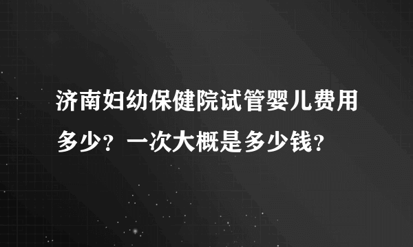 济南妇幼保健院试管婴儿费用多少？一次大概是多少钱？