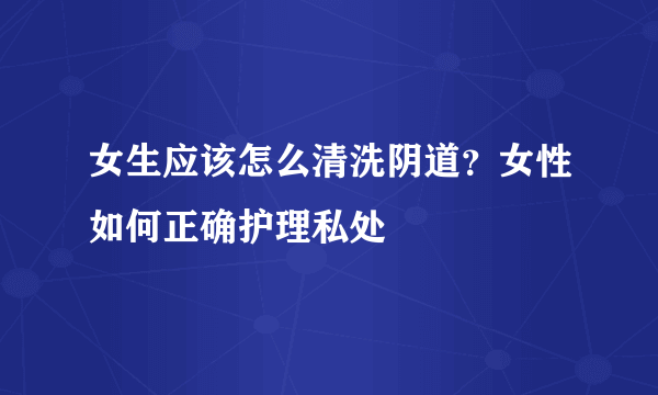 女生应该怎么清洗阴道？女性如何正确护理私处