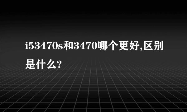 i53470s和3470哪个更好,区别是什么?