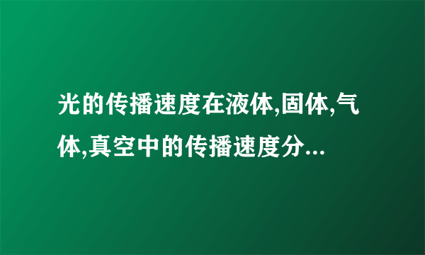 光的传播速度在液体,固体,气体,真空中的传播速度分别是多少?(大小排列一下)急用!!