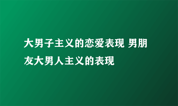 大男子主义的恋爱表现 男朋友大男人主义的表现