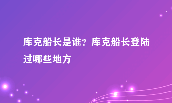 库克船长是谁？库克船长登陆过哪些地方